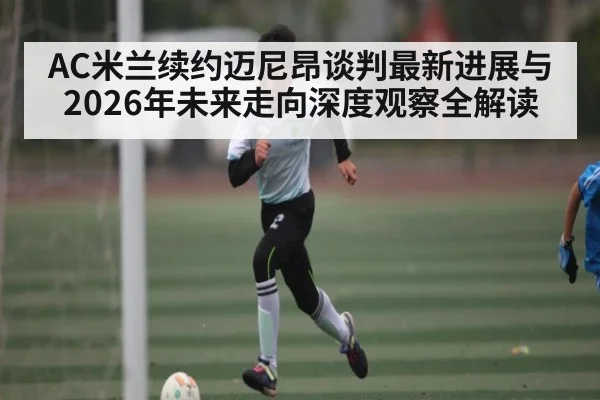 AC米兰续约迈尼昂谈判最新进展与2026年未来走向深度观察全解读